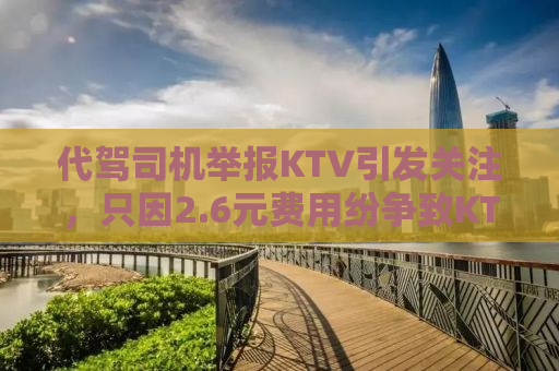 代驾司机举报KTV引发关注，只因2.6元费用纷争致KTV停业整顿