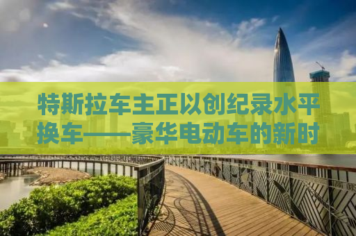 特斯拉车主正以创纪录水平换车——豪华电动车的新时代潮流