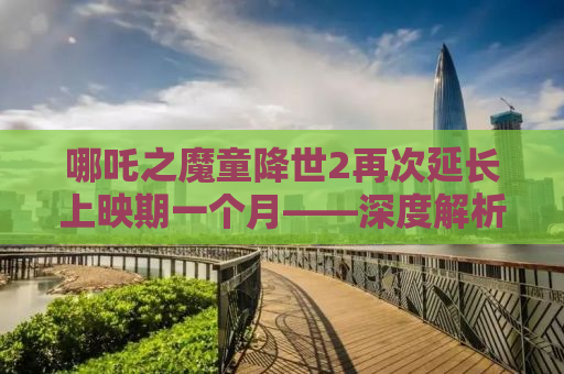 哪吒之魔童降世2再次延长上映期一个月——深度解析影片魅力与影响