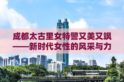 成都太古里女特警又美又飒——新时代女性的风采与力量