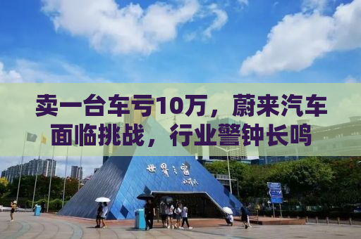 卖一台车亏10万，蔚来汽车面临挑战，行业警钟长鸣