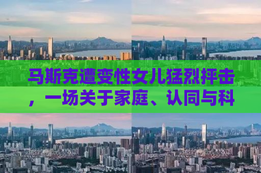 马斯克遭变性女儿猛烈抨击，一场关于家庭、认同与科技的纷争