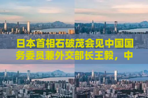 日本首相石破茂会见中国国务委员兼外交部长王毅，中日关系的新篇章