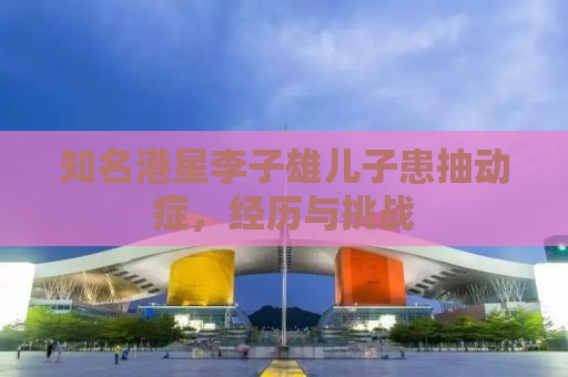 知名港星李子雄儿子患抽动症，经历与挑战