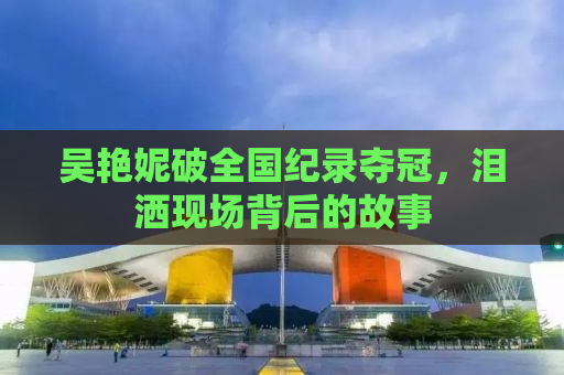 吴艳妮破全国纪录夺冠，泪洒现场背后的故事
