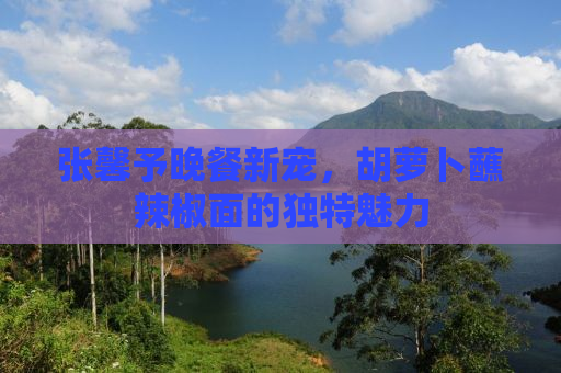 张馨予晚餐新宠，胡萝卜蘸辣椒面的独特魅力