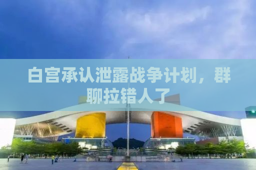 白宫承认泄露战争计划，群聊拉错人了