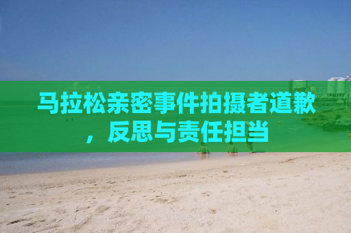 马拉松亲密事件拍摄者道歉，反思与责任担当
