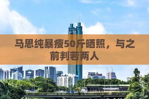马思纯暴瘦50斤晒照，与之前判若两人