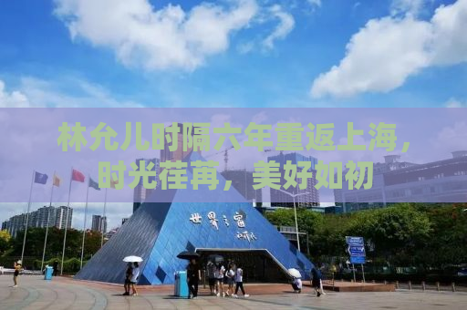 林允儿时隔六年重返上海，时光荏苒，美好如初
