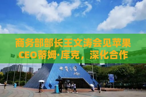 商务部部长王文涛会见苹果CEO蒂姆·库克，深化合作，共谋发展