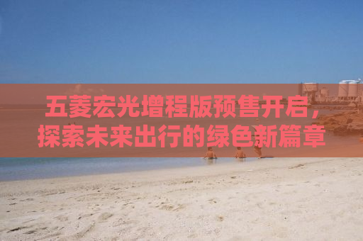 五菱宏光增程版预售开启，探索未来出行的绿色新篇章