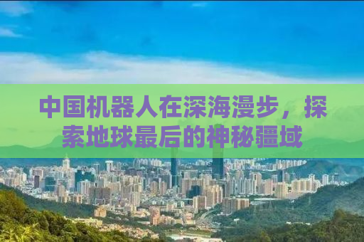 中国机器人在深海漫步，探索地球最后的神秘疆域