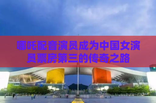 哪吒配音演员成为中国女演员票房第三的传奇之路