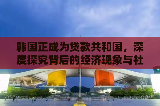 韩国正成为贷款共和国，深度探究背后的经济现象与社会影响