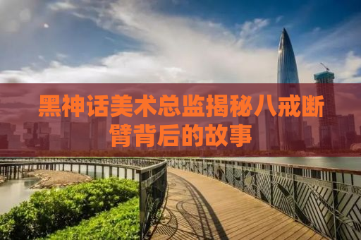 黑神话美术总监揭秘八戒断臂背后的故事