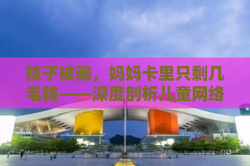 孩子被骗，妈妈卡里只剩几毛钱——深度剖析儿童网络安全问题