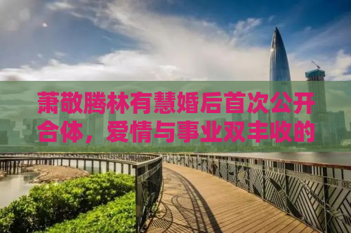 萧敬腾林有慧婚后首次公开合体，爱情与事业双丰收的甜蜜人生