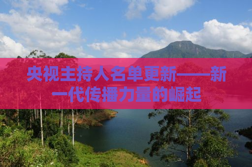 央视主持人名单更新——新一代传播力量的崛起