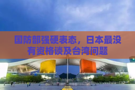 国防部强硬表态，日本最没有资格谈及台湾问题