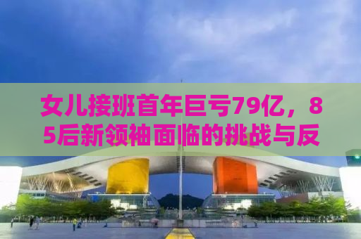 女儿接班首年巨亏79亿，85后新领袖面临的挑战与反思