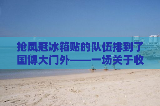 抢凤冠冰箱贴的队伍排到了国博大门外——一场关于收藏与热爱的狂欢