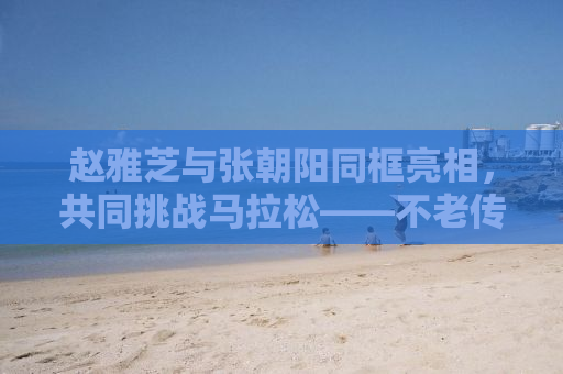 赵雅芝与张朝阳同框亮相，共同挑战马拉松——不老传奇的热血奔跑