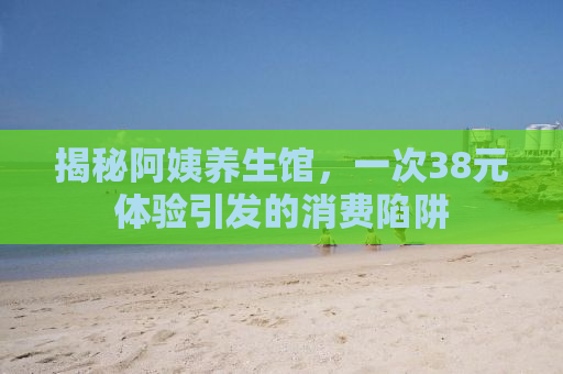 揭秘阿姨养生馆，一次38元体验引发的消费陷阱