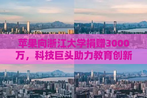 苹果向浙江大学捐赠3000万，科技巨头助力教育创新
