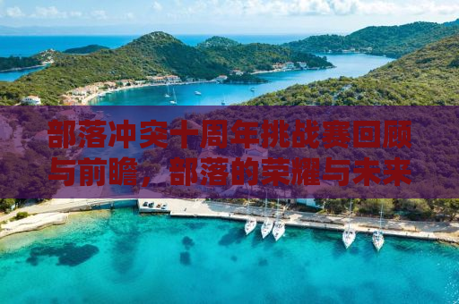部落冲突十周年挑战赛回顾与前瞻，部落的荣耀与未来的辉煌（2018）