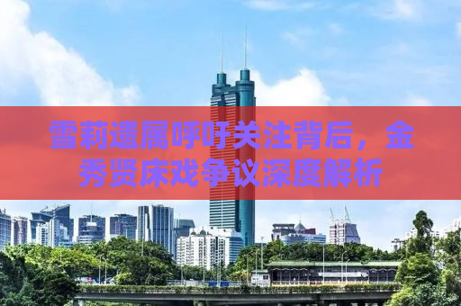雪莉遗属呼吁关注背后，金秀贤床戏争议深度解析