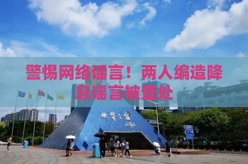 警惕网络谣言！两人编造降息谣言被查处