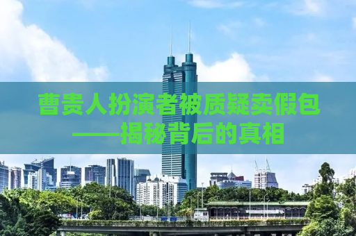 曹贵人扮演者被质疑卖假包——揭秘背后的真相
