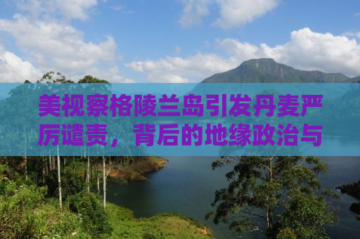 美视察格陵兰岛引发丹麦严厉谴责，背后的地缘政治与海洋权益争夺