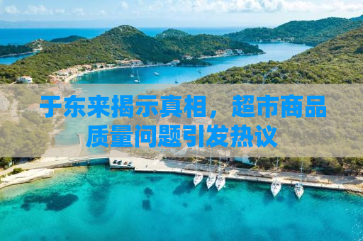 于东来揭示真相，超市商品质量问题引发热议