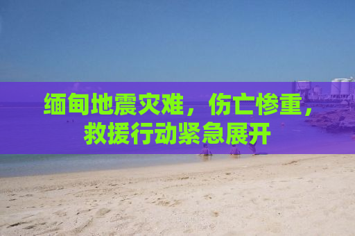 缅甸地震灾难，伤亡惨重，救援行动紧急展开