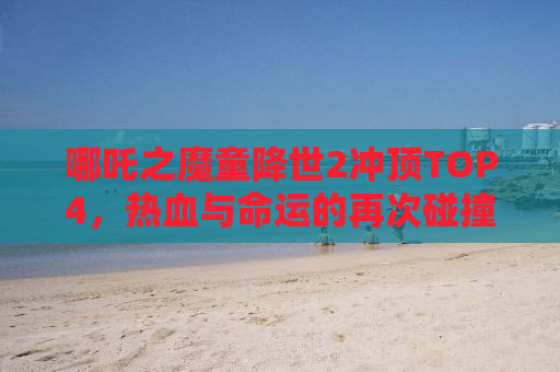 哪吒之魔童降世2冲顶TOP4，热血与命运的再次碰撞！