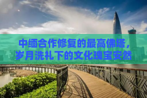 中缅合作修复的最高佛塔，岁月洗礼下的文化瑰宝安然无恙
