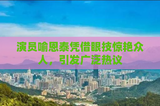演员喻恩泰凭借眼技惊艳众人，引发广泛热议