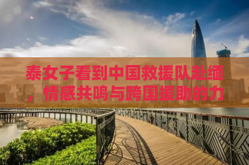 泰女子看到中国救援队赴缅，情感共鸣与跨国援助的力量