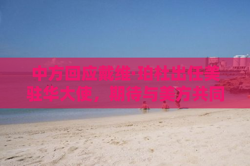 中方回应戴维·珀杜出任美驻华大使，期待与美方共同推动中美关系稳定发展