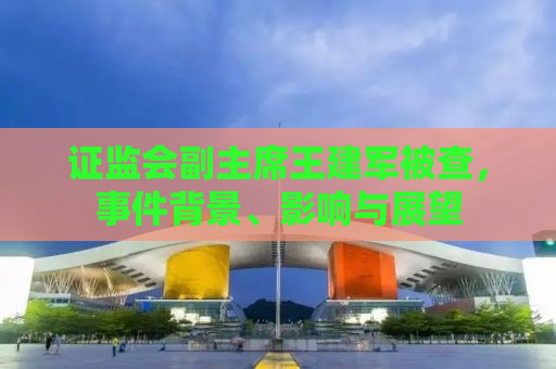 证监会副主席王建军被查，事件背景、影响与展望