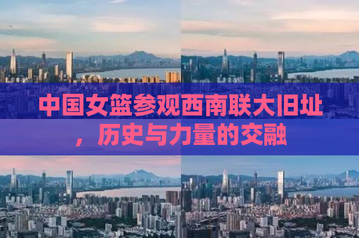 中国女篮参观西南联大旧址，历史与力量的交融