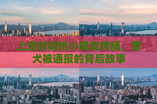 上班时间抢小朋友烤肠，警犬被通报的背后故事