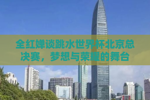全红婵谈跳水世界杯北京总决赛，梦想与荣耀的舞台