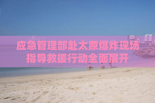 应急管理部赴太原爆炸现场指导救援行动全面展开