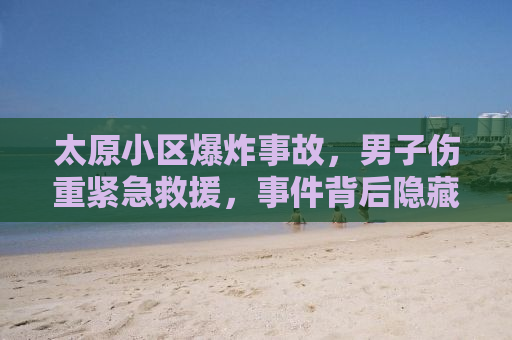 太原小区爆炸事故，男子伤重紧急救援，事件背后隐藏的安全隐患引人深思