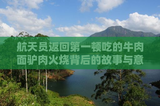 航天员返回第一顿吃的牛肉面驴肉火烧背后的故事与意义