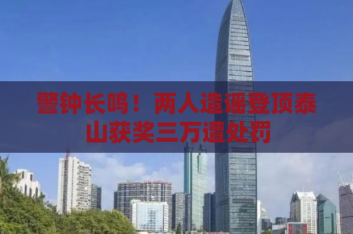 警钟长鸣！两人造谣登顶泰山获奖三万遭处罚