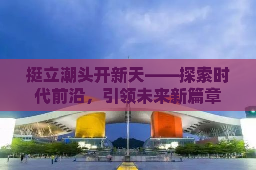 挺立潮头开新天——探索时代前沿，引领未来新篇章